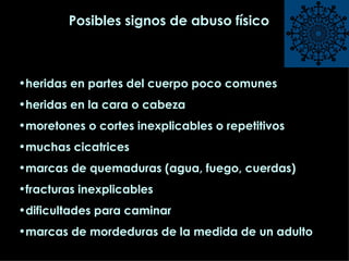 Posibles signos de abuso físico heridas en partes del cuerpo poco comunes heridas en la cara o cabeza moretones o cortes inexplicables o repetitivos muchas cicatrices marcas de quemaduras (agua, fuego, cuerdas) fracturas inexplicables dificultades para caminar marcas de mordeduras de la medida de un adulto  