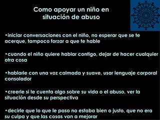 Como apoyar un niño en situación de abuso iniciar conversaciones con el niño, no esperar que se te acerque, tampoco forzar a que te hable cuando el niño quiere hablar contigo, dejar de hacer cualquier otra cosa hablarle con una voz calmada y suave, usar lenguaje corporal consolador creerle si te cuenta algo sobre su vida o el abuso, ver la situación desde su perspectiva  decirle que lo que le paso no estaba bien o justo, que no era su culpa y que las cosas van a mejorar 