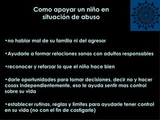 Como apoyar un niño en situación de abuso no hablar mal de su familia ni del agresor Ayudarle a formar relaciones sanas con adultos responsables reconocer y reforzar lo que el niño hace bien darle oportunidades para tomar decisiones, decir no y hacer cosas independientemente, eso le ayuda sentir mas control sobre su vida establecer rutinas, reglas y limites para ayudarle tener control en su vida (no con el fin de castigarle) 