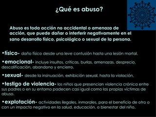 ¿Qué es abuso? físico-  daño físico desde una leve contusión hasta una lesión mortal. emocional-   incluye insultos, críticas, burlas, amenazas, desprecio, descalificación, abandono y encierro.  sexual-  desde la insinuación, exhibición sexual, hasta la violación.  testigo de violencia-  los niños que presencian violencia crónica entre sus padres o en su entorno padecen casi igual como las propias víctimas de abuso. explotación-  actividades ilegales, inmorales, para el beneficio de otro o con un impacto negativo en la salud, educación, o bienestar del niño.  Abuso es toda acción no accidental o amenaza de acción, que puede dañar o interferir negativamente en el sano desarrollo físico, psicológico o sexual de la persona.   