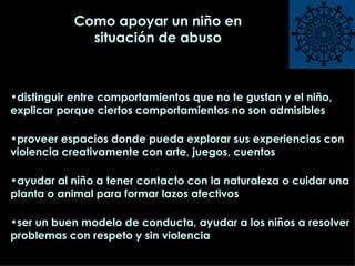 distinguir entre comportamientos que no te gustan y el niño, explicar porque ciertos comportamientos no son admisibles proveer espacios donde pueda explorar sus experiencias con violencia creativamente con arte, juegos, cuentos ayudar al niño a tener contacto con la naturaleza o cuidar una planta o animal para formar lazos afectivos ser un buen modelo de conducta, ayudar a los niños a resolver problemas con respeto y sin violencia  Como apoyar un niño en situación de abuso 