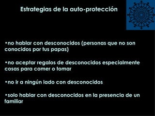 Estrategias de la auto-protección no hablar con desconocidos (personas que no son conocidos por tus papas) no aceptar regalos de desconocidos especialmente cosas para comer o tomar no ir a ningún lado con desconocidos solo hablar con desconocidos en la presencia de un familiar   