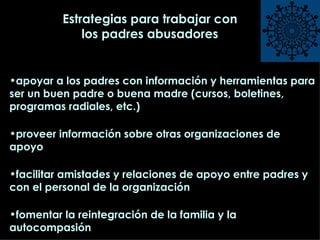 Estrategias para trabajar con los padres abusadores apoyar a los padres con información y herramientas para ser un buen padre o buena madre (cursos, boletines, programas radiales, etc.) proveer información sobre otras organizaciones de apoyo facilitar amistades y relaciones de apoyo entre padres y con el personal de la organización  fomentar la reintegración de la familia y la autocompasión  