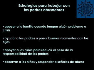 Estrategias para trabajar con los padres abusadores apoyar a la familia cuando tengan algún problema o crisis ayudar a los padres a pasar buenos momentos con los hijos apoyar a los niños para reducir el peso de la responsabilidad de los padres observar a los niños y responder a señales de abuso 