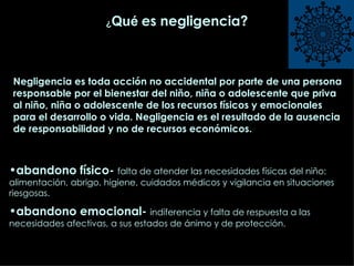 ¿ Qué   es negligencia? abandono físico-  falta de atender las necesidades físicas del niño: alimentación, abrigo, higiene, cuidados médicos y vigilancia en situaciones riesgosas. abandono emocional-  indiferencia y falta de respuesta a las necesidades afectivas, a sus estados de ánimo y de protección. Negligencia es toda acción no accidental por parte de una persona responsable por el bienestar del niño, niña o adolescente que priva al niño, niña o adolescente de los recursos físicos y emocionales para el desarrollo o vida. Negligencia es el resultado de la ausencia de responsabilidad y no de recursos económicos.  