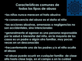 Características comunes de todos los tipos de abuso los niños nunca merecen el trato abusivo la consecuencia del abuso es el daño al niño las acciones abusivas, amenazas o negligencias no son accidentales, sino intencionales generalmente el agresor es una persona responsable por la salud o bienestar del niño, en la mayoría de los casos es un padre o algún otro familiar, muy pocas veces en un desconocido frecuentemente uno de los padres y/o el niño oculta el abuso el abuso puede ocurrir en cualquier familia- de clase alta hasta clase baja, en el campo o en la cuidad 