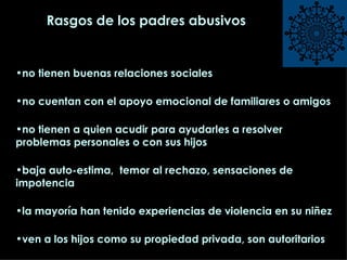 Rasgos de los padres abusivos no tienen buenas relaciones sociales no cuentan con el apoyo emocional de familiares o amigos no tienen a quien acudir para ayudarles a resolver problemas personales o con sus hijos baja auto-estima,  temor al rechazo, sensaciones de impotencia la mayoría han tenido experiencias de violencia en su niñez ven a los hijos como su propiedad privada, son autoritarios  