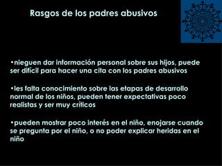 Rasgos de los padres abusivos nieguen dar información personal sobre sus hijos, puede ser difícil para hacer una cita con los padres abusivos les falta conocimiento sobre las etapas de desarrollo normal de los niños, pueden tener expectativas poco realistas y ser muy críticos pueden mostrar poco interés en el niño, enojarse cuando se pregunta por el niño, o no poder explicar heridas en el niño 