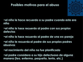 Posibles motivos para el abuso el niño le hace recuerdo a su padre cuando este era niño el niño  le hace recuerdo   al padre con sus propios defectos el niño  le hace recuerdo   al padre de una ex-pareja el niño le  recuerda   al padre de sus propios padres abusivos el nacimiento del niño no fue planificado el padre considera a su hijo defectuoso de alguna manera (feo, enfermo, pequeño, lento, etc.) 