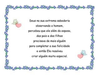 Deus na sua extrema sabedoria observando o homem, percebeu que ele além da esposa, dos pais e dos filhos precisava de mais alguém para completar a sua felicidade e então Ele resolveu criar alguém muito especial. 