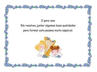 E para isso Ele resolveu juntar algumas boas qualidades para formar esta pessoa muito especial. 
