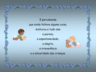 E percebendo
que ainda faltava alguma coisa,
     misturou a tudo isso
          a pureza,
      a espontaneidade,
          a alegria,
        a irreverência
 e a sinceridade das crianças.
 