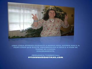 UMA COISA APRENDI DURANTE A MINHA VIDA, SOFRER NAO E A PIOR COISA QUE EXISTE. DESOBEDECER A DEUS E A PIOR DE TODAS AS COISAS.SINCERAMENTE,FERNANDA TORRES/2011fftorres65@hotmail.com