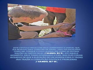 ESTE CAPÍTULO INICIA COM DEUS LEMBRANDO A SAMUEL QUE ELE REJEITOU SAUL COMO REI DE ISRAEL. SAUL FOI ESCOLHIDO COMO REI, PORQUE O POVO QUERIA SER COMO AS OUTRAS NAÇÕES AO REDOR DELES (1 SAMUEL 8:1-5). ATÉ AQUELE MOMENTO, DEUS TINHA GOVERNADO O PAÍS. MAS ELES FORAM AVISADOS DE QUE A ELEVAÇÃO DE UM HOMEM PARA O TRONO IRIA TRAZER A CORRUPÇÃO POLÍTICA E PROBLEMAS (1 SAMUEL 8:7-21). 