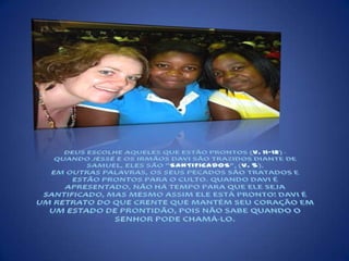 DEUS ESCOLHE AQUELES QUE ESTÃO PRONTOS (V. 11-12) - QUANDO JESSÉ E OS IRMÃOS DAVI SÃO TRAZIDOS DIANTE DE SAMUEL, ELES SÃO "SANTIFICADOS", (V. 5).EM OUTRAS PALAVRAS, OS SEUS PECADOS SÃO TRATADOS E ESTÃO PRONTOS PARA O CULTO. QUANDO DAVI É APRESENTADO, NÃO HÁ TEMPO PARA QUE ELE SEJA SANTIFICADO, MAS MESMO ASSIM ELE ESTÁ PRONTO! DAVI É UM RETRATO DO QUE CRENTE QUE MANTÉM SEU CORAÇÃO EM UM ESTADO DE PRONTIDÃO, POIS NÃO SABE QUANDO O SENHOR PODE CHAMÁ-LO.  
