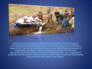 QUANDO JESSÉ OLHOU PARA DAVI VIU O MAIS NOVO DE SEUS FILHOS, SEUS IRMÃOS VIRAM UM PIRRALHO (17:28) E SAMUEL VIU UM MENINO BONITINHO (16:12), MAS QUANDO DEUS OLHOU PARA DAVI, VIU INTEGRIDADE, FIDELIDADE, RESPONSABILIDADE E CARÁTER. OUTROS VIRAM NINGUÉM, DEUS VIU UM REI!DEUS ESCOLHE AQUELES QUE O CONHECEM (V. 13) - QUANDO SAMUEL UNGIU DAVI, TALVEZ ESSE NÃO TENHA SIDO O PRIMEIRO ENCONTRO DE DAVI COM DEUS.