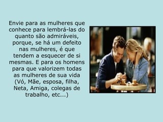 Envie para as mulheres que conhece para lembrá-las do quanto são admiráveis, porque, se há um defeito nas mulheres, é que tendem a esquecer de si mesmas. E para os homens para que valorizem todas as mulheres de sua vida (Vó, Mãe, esposa, filha, Neta, Amiga, colegas de trabalho, etc...) 