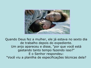 Quando Deus fez a mulher, ele já estava no sexto dia de trabalho depois do expediente. Um anjo apareceu e disse, "por que você está gastando tanto tempo fazendo isso?" E o Senhor respondeu: "Você viu a planilha de especificações técnicas dela? 