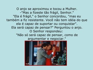 O anjo se aproximou e tocou a Mulher. -"Mas a fizeste tão frágil, Senhor." "Ela é frágil," o Senhor concordou, "mas eu também a fiz resistente. Você não tem idéia do que ela é capaz de suportar ou conquistar". Ela será capaz de pensar?" Perguntou o anjo. O Senhor respondeu:  "Não só será capaz de pensar, como de argumentar e negociar." 