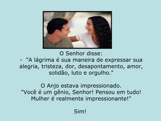 O Senhor disse: -  "A lágrima é sua maneira de expressar sua alegria, tristeza, dor, desapontamento, amor, solidão, luto e orgulho."   O Anjo estava impressionado. "Você é um gênio, Senhor! Pensou em tudo! Mulher é realmente impressionante!" Sim!  