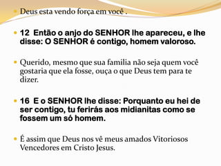 Deus esta vendo força em você .12  Então o anjo do SENHOR lhe apareceu, e lhe disse: O SENHOR é contigo, homem valoroso.Querido, mesmo que sua familia não seja quem você gostaria que ela fosse, ouça o que Deus tem para te dizer.16  E o SENHOR lhe disse: Porquanto eu hei de ser contigo, tu ferirás aos midianitas como se fossem um só homem.É assim que Deus nos vê meus amados Vitoriosos Vencedores em Cristo Jesus.