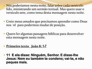 Nós poderiamos nesta noite, falar sobre cada versiculo lido, ministrando um sermão textual. Mas quero usar o versiculo sete, como tema desta mensagem nesta noite.Creio meus amados que precisamos aprender como Deus nos  vê  para podermos mudar de posição.Quero ler algumas passagens biblicas para desenvolver  esta mensagem nesta noite.Primeiro texto   João 8: 1-711  E ela disse: Ninguém, Senhor. E disse-lhe Jesus: Nem eu também te condeno; vai-te, e não peques mais.