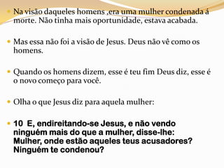 Na visão daqueles homens ,era uma mulher condenada á morte. Não tinha mais oportunidade, estava acabada.Mas essa não foi a visão de Jesus. Deus não vê como os homens.Quando os homens dizem, esse é teu fim Deus diz, esse é o novo começo para você.Olha o que Jesus diz para aquela mulher:10  E, endireitando-se Jesus, e não vendo ninguém mais do que a mulher, disse-lhe: Mulher, onde estão aqueles teus acusadores? Ninguém te condenou?