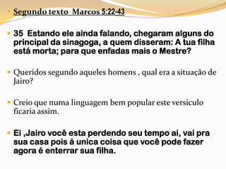 Segundo texto  Marcos 5:22-4335  Estando ele ainda falando, chegaram alguns do principal da sinagoga, a quem disseram: A tua filha está morta; para que enfadas mais o Mestre?Queridos segundo aqueles homens , qual era a situação de Jairo?Creio que numa linguagem bem popular este versiculo ficaria assim.Ei,Jairo você esta perdendo seu tempo ai, vai pra sua casa pois á unica coisa que você pode fazer agora é enterrar sua filha.