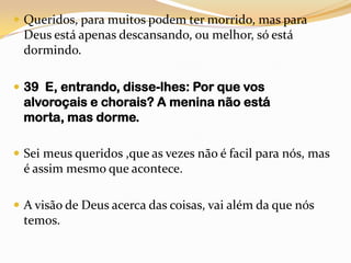 Queridos, para muitos podem ter morrido, mas para Deus está apenas descansando, ou melhor, só está dormindo.39  E, entrando, disse-lhes: Por que vos alvoroçais e chorais? A menina não está morta, mas dorme.Sei meus queridos ,que as vezes não é facil para nós, mas é assim mesmo que acontece.A visão de Deus acerca das coisas, vai além da que nós temos.