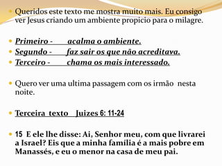 Queridos este texto me mostra muito mais. Eu consigo ver Jesus criando um ambiente propicio para o milagre.Primeiro -        acalma o ambiente.Segundo -        faz sair os que não acreditava.Terceiro -         chama os mais interessado.Quero ver uma ultima passagem com os irmão  nesta noite.Terceira  texto    Juizes 6: 11-2415  E ele lhe disse: Ai, Senhor meu, com que livrarei a Israel? Eis que a minha família é a mais pobre em Manassés, e eu o menor na casa de meu pai.