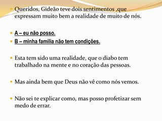 Queridos, Gideão teve dois sentimentos ,que expressam muito bem a realidade de muito de nós.A – eu não posso.B – minha familia não tem condições.Esta tem sido uma realidade, que o diabo tem trabalhado na mente e no coração das pessoas.Mas ainda bem que Deus não vê como nós vemos.Não sei te explicar como, mas posso profetizar sem medo de errar.