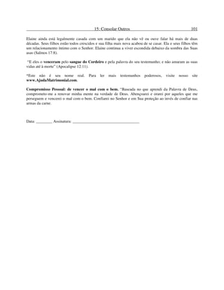 15: Consolar Outros 101
Elaine ainda está legalmente casada com um marido que ela não vê ou ouve falar há mais de duas
décadas. Seus filhos estão todos crescidos e sua filha mais nova acabou de se casar. Ela e seus filhos têm
um relacionamento íntimo com o Senhor. Elaine continua a viver escondida debaixo da sombra das Suas
asas (Salmos 17:8).
“E eles o venceram pelo sangue do Cordeiro e pela palavra do seu testemunho; e não amaram as suas
vidas até à morte” (Apocalipse 12:11).
*Este não é seu nome real. Para ler mais testemunhos poderosos, visite nosso site
www.AjudaMatrimonial.com.
Compromisso Pessoal: de vencer o mal com o bem. “Baseada no que aprendi da Palavra de Deus,
comprometo-me a renovar minha mente na verdade de Deus. Abençoarei e orarei por aqueles que me
perseguem e vencerei o mal com o bem. Confiarei no Senhor e em Sua proteção ao invés de confiar nas
armas da carne.
Data: ________ Assinatura: _________________________________
 
