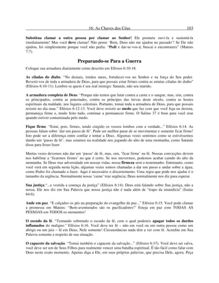 16: As Chaves dos Céus 103
Substitua clamar a outra pessoa por clamar ao Senhor! Ele promete ouvi-la e sustentá-la
imediatamente! Mas você deve clamar! Não pense ‘Bem, Deus não me ajudou no passado’! Se Ele não
ajudou, foi simplesmente porque você não pediu. “Pedi e dar-se-vos-á; buscai e encontrareis” (Mateus
7:7).
Preparando-se Para a Guerra
Coloque sua armadura diariamente como descrito em Efésios 6:10-18.
As ciladas do diabo. “No demais, irmãos meus, fortalecei-vos no Senhor e na força do Seu poder.
Revesti-vos de toda a armadura de Deus, para que possais estar firmes contra as astutas ciladas do diabo”
(Efésios 6:10-11). Lembre-se quem é seu real inimigo: Satanás, não seu marido.
A armadura completa de Deus. “Porque não temos que lutar contra a carne e o sangue, mas, sim, contra
os principados, contra as potestades, contra os príncipes das trevas deste século, contra as hostes
espirituais da maldade, nos lugares celestiais. Portanto, tomai toda a armadura de Deus, para que possais
resistir no dia mau.” Efésios 6:12-13. Você deve resistir ao medo que faz com que você fuja ou desista,
permaneça firme e, tendo feito tudo, continue a permanecer firme. O Salmo 37 é bom para você orar
quando estiver contaminada pelo medo.
Fique firme. “Estai, pois, firmes, tendo cingido os vossos lombos com a verdade...” Efésios 6:14. As
pessoas falam sobre ‘dar um passo de fé’. Pode ser melhor parar de se movimentar e somente ficar firme!
Isto pode ser a diferença entre confiar e tentar a Deus. Algumas vezes sentimos como se estivéssemos
dando um ‘passo de fé’, mas estamos na realidade nos jogando do alto de uma montanha, como Satanás
disse para Jesus fazer.
Muitas vezes devemos não dar um ‘passo’ de fé, mas, sim, ‘ficar firme’ na fé. Nossas convicções devem
nos habilitar a ‘ficarmos firmes’ no que é certo. Se nos movermos, podemos acabar caindo do alto da
montanha. Se Deus traz adversidade em nossas vidas, nossa firmeza será o testemunho. Entretanto, como
você verá em seguida nesta lição, algumas vezes somos chamadas a dar um passo e andar sobre a água,
como Pedro foi chamado a fazer. Aqui é necessário o discernimento. Uma regra que pode nos ajudar é o
tamanho da urgência. Normalmente nossa ‘carne’ traz urgência; Deus normalmente nos diz para esperar.
Sua justiça.“...e vestida a couraça da justiça” (Efésios 6:14). Deus está falando sobre Sua justiça, não a
nossa. Ele nos diz em Sua Palavra que nossa justiça não é nada além de “trapo da imundícia” (Isaías
64:6).
Ande em paz. “E calçados os pés na preparação do evangelho da paz...” Efésios 6:15. Você pode clamar
a promessa em Mateus: “Bem-aventurados são os pacificadores!” Esteja em paz com TODAS AS
PESSOAS em TODOS os momentos!
O escudo da fé. “Tomando sobretudo o escudo da fé, com o qual podereis apagar todos os dardos
inflamados do maligno.” Efésios 6:16. Você deve ter fé – não em você ou em outra pessoa como um
abrigo ou um juiz – fé em Deus, Nele somente! Circunstâncias nada têm a ver com fé. Acredite em Sua
Palavra somente a respeito de sua situação.
O capacete da salvação. “Tomai também o capacete da salvação...” (Efésios 6:17). Você deve ser salva,
você deve ser um de Seus Filhos para realmente vencer uma batalha espiritual. É tão fácil como falar com
Deus neste exato momento. Apenas diga a Ele, em suas próprias palavras, que precisa Dele, agora. Peça
 