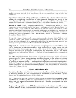 104 Como Deus Pode e Vai Restaurar Seu Casamento
que Ele se torne real para você. Dê-lhe sua vida, uma vida que está uma confusão, e peça ao Senhor para
torná-la nova.
Diga a Ele que fará o que Ele pedir, já que Ele agora é seu Senhor. Peça a Ele para “salvar você” de sua
situação e da eternidade que está esperando por todos aqueles que não aceitam Seu presente da vida
eterna. Agradeça a Ele por Sua morte na cruz, morte que Ele morreu por você. Você pode acreditar agora
que não mais viverá sozinha, Deus sempre estará com você e você passará a eternidade no Paraíso.
A espada do Espírito. “Tomai (...) a espada do Espírito, que é a Palavra de Deus.” Efésios 6:17. Isto é
exatamente o que temos ensinado: use Sua Palavra para a batalha que será vencida. Quando a batalha é do
Senhor, a vitória é nossa! Escreva em cartões 3x5 todos os versículos que vão ajudá-la em sua batalha.
Mantenha-os com você em todo o tempo em sua bolsa. Quando sentir que um ataque está vindo, como de
medo, leia os versículos a respeito do medo (leia Romanos 8:15 e Salmo 23 para achar maravilhosos
versículos para contra-atacar o medo). Clame a Deus. Permaneça firme na fé. “Aquietai-vos e sabei que
Eu sou Deus” (Salmos 46:10).
Ore em todo o tempo. “Orando em todo o tempo com toda a oração e súplica no Espírito” (Efésios 6:18).
Ore em seu Espírito. Tenha horários designados para a oração três vezes ao dia (como Daniel fez). Esta
foi uma das razões pelas quais ele foi lançado na cova dos leões. Não se preocupe, mas lembre-se que,
mesmo que você seja lançada na cova, Deus vai fechar a boca dos leões!
Esteja alerta. “...e vigiando nisto com toda a perseverança e súplica por todos os santos” (Efésios 6:18).
Ore por outra pessoa que você conhece toda vez que o medo assustá-la. “De boa vontade, pois, me
gloriarei nas minhas fraquezas, para que em mim habite o poder de Cristo. Por isso sinto prazer nas
fraquezas, nas injúrias, nas necessidades, nas perseguições, nas angústias por amor de Cristo. Porque
quando estou fraco então sou forte.” 2 Co 12:9-10. Depois de ter orado por alguém, ligue e conte para esta
pessoa.
Ore pelos que perseguem você. Deus também nos pediu para orarmos por alguém mais: nossos
inimigos, todos eles. Ore por eles e peça a Deus para mostrar-lhe como Ele quer abençoá-los. Somente
depois que Jó orou por seus ‘amigos’, Deus restaurou o que Jó perdeu. “E o Senhor virou o cativeiro de
Jó, quando orava pelos seus amigos; e o Senhor acrescentou, em dobro, a tudo quanto Jó antes possuía”
(Jó 42:10). “Eu, porém, vos digo: Amai a vossos inimigos, bendizei os que vos maldizem, fazei bem aos
que vos odeiam, e orai pelos que vos maltratam e vos perseguem” “para que sejais filhos do vosso Pai que
está nos céus” (Mateus 5:44-45).
Conheça a Palavra de Deus
Sua Palavra não voltará vazia. Você deve conhecer e aprender a Palavra de Deus. Você deve procurar
as abençoadas promessas de Deus. Estes princípios são provenientes da Palavra de Deus e quando
falamos Sua Palavra para Ele em oração, ela não voltará vazia.
Esta é a Sua promessa para você! “Assim será a Minha palavra, que sair da Minha boca; ela não voltará
para Mim vazia, antes fará o que Me apraz, e prosperará naquilo para que a enviei” (Isaías 55:11). Seu
desejo é que você vença o mal deste mundo. Você deve fazer o que Deus mesmo garante. Não aceite
imitações ou falsificações.
Busque por Seus princípios em sua Bíblia. Busque entendimento. Deus diz que se você buscá-lo vai
encontrar. A Palavra de Deus dá sabedoria. Olhar profundamente para o significado dará a você melhor
 