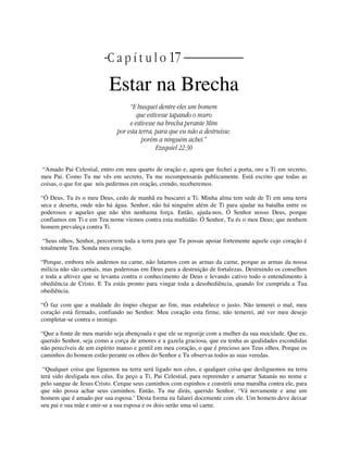 | C a p í t u l o 17 |
Estar na Brecha
“E busquei dentre eles um homem
que estivesse tapando o muro
e estivesse na brecha perante Mim
por esta terra, para que eu não a destruísse;
porém a ninguém achei.”
Ezequiel 22:30
“Amado Pai Celestial, entro em meu quarto de oração e, agora que fechei a porta, oro a Ti em secreto,
meu Pai. Como Tu me vês em secreto, Tu me recompensarás publicamente. Está escrito que todas as
coisas, o que for que nós pedirmos em oração, crendo, receberemos.
“Ó Deus, Tu és o meu Deus, cedo de manhã eu buscarei a Ti. Minha alma tem sede de Ti em uma terra
seca e deserta, onde não há água. Senhor, não há ninguém além de Ti para ajudar na batalha entre os
poderosos e aqueles que não têm nenhuma força. Então, ajuda-nos, Ó Senhor nosso Deus, porque
confiamos em Ti e em Teu nome viemos contra esta multidão. Ó Senhor, Tu és o meu Deus; que nenhum
homem prevaleça contra Ti.
“Seus olhos, Senhor, percorrem toda a terra para que Tu possas apoiar fortemente aquele cujo coração é
totalmente Teu. Sonda meu coração.
“Porque, embora nós andemos na carne, não lutamos com as armas da carne, porque as armas da nossa
milícia não são carnais, mas poderosas em Deus para a destruição de fortalezas. Destruindo os conselhos
e toda a altivez que se levanta contra o conhecimento de Deus e levando cativo todo o entendimento à
obediência de Cristo. E Tu estás pronto para vingar toda a desobediência, quando for cumprida a Tua
obediência.
“Ó faz com que a maldade do ímpio chegue ao fim, mas estabelece o justo. Não temerei o mal, meu
coração está firmado, confiando no Senhor. Meu coração esta firme, não temerei, até ver meu desejo
completar-se contra o inimigo.
“Que a fonte de meu marido seja abençoada e que ele se regozije com a mulher da sua mocidade. Que eu,
querido Senhor, seja como a corça de amores e a gazela graciosa, que eu tenha as qualidades escondidas
não perecíveis de um espírito manso e gentil em meu coração, o que é precioso aos Teus olhos. Porque os
caminhos do homem estão perante os olhos do Senhor e Tu observas todos as suas veredas.
“Qualquer coisa que liguemos na terra será ligado nos céus, e qualquer coisa que desliguemos na terra
terá sido desligada nos céus. Eu peço a Ti, Pai Celestial, para repreender e amarrar Satanás no nome e
pelo sangue de Jesus Cristo. Cerque seus caminhos com espinhos e constrói uma muralha contra ele, para
que não possa achar seus caminhos. Então, Tu me dirás, querido Senhor, ‘Vá novamente e ame um
homem que é amado por sua esposa.’ Desta forma eu falarei docemente com ele. Um homem deve deixar
seu pai e sua mãe e unir-se a sua esposa e os dois serão uma só carne.
 
