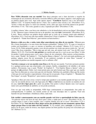 1: Minha Amada 11
Pare TODA discussão com seu marido! Este único princípio será o fator decisório a respeito da
restauração de seu casamento. Há muitos versículos bíblicos sobre este tópico, páginas e mais páginas que
eu poderia digitar para você. Aqui estão apenas alguns: “Concilia-te depressa com o teu adversário”
(Mateus 5:25). “A resposta branda desvia o furor, mas a palavra dura suscita a ira” (Provérbios 15:1).
“Como o soltar das águas é o início da contenda, assim, antes que sejas envolvido afasta-te da questão”
(Provérbios 17:14). “Até o tolo, quando se cala, é reputado por sábio” (Provérbios 17:28).
A mulher virtuosa “abre a sua boca com sabedoria e a lei da beneficência está na sua língua” (Provérbios
31:26). “Honroso é para o homem desviar-se de questões, mas todo tolo é intrometido” (Provérbios 20:3).
E mais: “Busca satisfazer seu próprio desejo aquele que se isola; ele se insurge contra toda sabedoria”
(Provérbios 18:1). Você tem sido uma mulher contenciosa? (Veja o Capítulo 6 - “Mulher Contenciosa” e
o Capítulo 8 - “Ganhe Sem Palavras”, para maiores esclarecimentos.)
Remova o ódio ou a dor, e então, tente olhar amavelmente nos olhos de seu marido. “Olharam para
Ele e foram iluminados; e os seus rostos não ficaram confundidos” (Salmos 34:5). “E o que a si mesmo se
exaltar será humilhado; e o que a si mesmo se humilhar será exaltado” (Mateus 23:12, Lucas 14:11 e
Lucas 18:14). Pedro perguntou quantas vezes deveria perdoar seu irmão que pecou contra ele, “até sete”
vezes? Mas Jesus respondeu, “Não te digo que até sete; mas, até setenta vezes sete.” Isso dá 490 vezes!
(Mateus 18:21-22). Você decidiu não perdoar seu marido pelo que fez a você ou aos seus filhos? A falta
de perdão é muito perigosa para você e para o futuro de seu casamento. (Para maiores esclarecimentos,
leia a seção “Perdão” do Capítulo 9 - “Um Espírito Manso e Quieto”). Se você está tendo problemas em
perdoar, adquira nossa fita de testemunho. É um poderoso exemplo de como Deus “concede” a
capacidade de perdoar seu marido enquanto você se submete a Ele!
Você deve começar a ver seu marido como Deus o vê. Ore por seu marido. Você deve primeiro perdoá-
lo e qualquer pessoa que seja relacionada a ele (amigos, família, companheiros de trabalho e até outra
mulher). (Novamente, veja a seção “Perdão” do Capítulo 9 - “Um Espírito Manso e Quieto” sobre os
perigos de não perdoar). Então você estará pronta para orar pelo homem que Deus quer que seu marido
seja. Pare de olhar para as coisas ruins que ele está fazendo. Substitua isto, pedindo a Deus que lhe mostre
o bem que ele está fazendo e especialmente o bem que fez no passado. (Veja o Capítulo 7 - “Bondade Em
Sua Língua”, na seção “Respeitoso”, para maiores esclarecimentos).
Agradeça a Deus por estas coisas e reserve tempo para agradecer a seu marido quando ele ligar ou visitar
você. Se seu marido deixou você, não ligue para ele! Mas se você deixou seu marido ou mandou ele sair
de casa, você deve ligar para ele e pedir seu perdão. Este ponto é crítico! Quanto mais você esperar,
maior será a possibilidade de adultério, se isto já não aconteceu.
Uma vez que você tenha se arrependido, NÃO fique continuamente se arrependendo. Isto pode ser
contraproducente. E também, seu marido aceitar ou não suas desculpas não é a questão. Você está
fazendo isto por humildade e obediência a Deus, nada mais.
Fale cordial e amorosamente com seu marido quando você tiver a oportunidade de falar com ele.
“As palavras suaves são favos de mel, doces para a alma, e saúde para os ossos” (Provérbios 16:24). “O
coração alegre é como o bom remédio, mas o espírito abatido seca até os ossos” (Provérbios 17:22 e
Provérbios 18:14). Você não deve ficar alegre acerca dos problemas em seu casamento; apenas fique
alegre porque Deus os tem todos sob Seu controle. “E, na verdade, toda a correção, ao presente, não
parece ser de gozo, senão de tristeza, mas depois produz um fruto pacífico de justiça nos exercitados por
ela” (Hebreus 12:11).
 