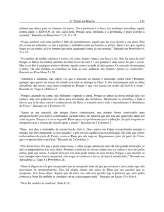 17: Estar na Brecha 111
inferno que desce para as câmaras da morte. Cova profunda é a boca das mulheres estranhas; aquele
contra quem o SENHOR se irar, cairá nela. Porque cova profunda é a prostituta, e poço estreito a
estranha.” Baseada em Provérbios 7, 21, 22 e 23.
“O que adultera com uma mulher é falto de entendimento; aquele que faz isso destrói a sua alma. Pois
ela, como um salteador, se põe à espreita, e multiplica entre os homens os infiéis. Qual a ave que vagueia
longe do seu ninho, tal é o homem que anda vagueando longe da sua morada.” Baseada em Provérbios 6,
23 e 27.
“O caminho da mulher adúltera é assim: ela come, depois limpa a sua boca e diz: Não fiz nada de mal!
Porque os lábios da mulher estranha destilam favos de mel e o seu paladar é mais suave do que o azeite.
Mas o seu fim é amargoso como o absinto, agudo como a espada de dois gumes. Os seus pés descem para
a morte. Ela não pondera os caminhos da vida, as suas andanças são errantes: jamais os conhecerás.”
Baseada em Provérbios 5 e 30.
“Adúlteros e adúlteras, não sabeis vós que a amizade do mundo é inimizade contra Deus? Portanto,
qualquer que quiser ser amigo do mundo constitui-se inimigo de Deus. E não comuniqueis com as obras
infrutíferas das trevas, mas antes condenai-as. Porque o que eles fazem em oculto até dizê-lo é torpe.”
Baseada em Tiago 4 e Efésios 5.
“Porque, andando na carne, não militamos segundo a carne. Porque as armas da nossa milícia não são
carnais, mas sim poderosas em Deus para destruição das fortalezas. Destruindo os conselhos e toda a
altivez que se levanta contra o conhecimento de Deus, e levando cativo todo o entendimento à obediência
de Cristo.” Baseado em 2 Coríntios 10.
“Agora eu me regozijo, não porque fomos contristados, mas porque fomos contristados para
arrependimento; pois fomos contristados segundo Deus; de maneira que por nós não padecestes dano em
coisa alguma. Porque a tristeza segundo Deus opera arrependimento para a salvação, da qual ninguém se
arrepende; mas a tristeza do mundo opera a morte.” Baseado em 2 Coríntios 7.
“Deus nos deu o ministério da reconciliação. Isto é, Deus estava em Cristo reconciliando consigo o
mundo, não lhes imputando os seus pecados; e pôs em nós a palavra da reconciliação. De sorte que somos
embaixadores da parte de Cristo, como se Deus por nós rogasse. Rogamo-vos, pois, da parte de Cristo,
que vos reconcilieis com Deus.” Baseado em 2 Coríntios 5.
“Pois Deus disse: Eis que a porei numa cama, e sobre os que adulteram com ela virá grande tribulação, se
não se arrependerem das suas obras. Portanto, confessai as vossas culpas uns aos outros e orai uns pelos
outros, para que sareis. A oração feita por um justo pode muito em seus efeitos. Porque o que encobre as
suas transgressões nunca prosperará, mas o que as confessa e deixa, alcançará misericórdia.” Baseado em
Apocalipse 2, Tiago 5 e Provérbios 28.
“Haverá alegria no céu por um pecador que se arrepende mais do que por noventa e nove justos que não
necessitam de arrependimento. Sim, há alegria diante dos anjos de Deus por um pecador que se
arrepende. Pois Jesus disse: Aquele que de entre vós está sem pecado seja o primeiro que atire pedra
contra ela. Nem Eu também te condeno; vai-te, e não peques mais.” Baseado em Lucas 15 e João 8.
“Nem Eu também te condeno” (João 8:11).
 