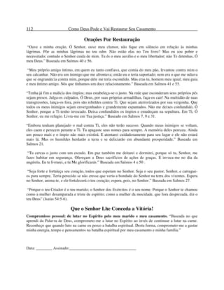 112 Como Deus Pode e Vai Restaurar Seu Casamento
Orações Por Restauração
“Ouve a minha oração, Ó Senhor, ouve meu clamor, não fique em silêncio em relação às minhas
lágrimas. Põe as minhas lágrimas no teu odre. Não estão elas no Teu livro? Mas eu sou pobre e
necessitado; contudo o Senhor cuida de mim. Tu és o meu auxílio e o meu libertador; não Te detenhas, Ó
meu Deus.” Baseada em Salmos 40 e 56.
“Meu próprio amigo íntimo, em quem eu tanto confiava, que comia do meu pão, levantou contra mim o
seu calcanhar. Não era um inimigo que me afrontava; então eu o teria suportado; nem era o que me odiava
que se engrandecia contra mim, porque dele me teria escondido. Mas eras tu, homem meu igual, meu guia
e meu íntimo amigo. Nós que tínhamos um doce relacionamento.” Baseada em Salmos 41 e 55.
“Tenha já fim a malícia dos ímpios; mas estabeleça-se o justo. Na rede que esconderam seus próprios pés
sejam presos. Julga-os culpados, Ó Deus, por suas próprias armadilhas, faça-os cair! Na multidão de suas
transgressões, lança-os fora, pois são rebeldes contra Ti. Que sejam aterrorizados por sua vergonha. Que
todos os meus inimigos sejam envergonhados e grandemente espantados. Não me deixes confundido, Ó
Senhor, porque a Ti tenho invocado. Deixa confundidos os ímpios e emudeçam na sepultura. Em Ti, Ó
Senhor, eu me refugio. Livra-me em Tua justiça.” Baseado em Salmos 7, 9 e 31.
“Embora tenham planejado o mal contra Ti, eles não terão sucesso. Quando meus inimigos se voltam,
eles caem e perecem perante a Ti. Tu apagaste seus nomes para sempre. A memória deles pereceu. Ainda
um pouco mais e o ímpio não mais existirá. E atentarei cuidadosamente para seu lugar e ele não estará
mais lá. Mas os humildes herdarão a terra e se deliciarão em abundante prosperidade.” Baseada em
Salmos 21.
“Tu cercas o justo com um escudo. Em paz também me deitarei e dormirei, porque só tu, Senhor, me
fazes habitar em segurança. Ofereçam a Deus sacrifícios de ações de graças. E invoca-me no dia da
angústia. Eu te livrarei, e tu Me glorificarás.” Baseada em Salmos 4 e 50 .
“Seja forte e fortaleça seu coração, todos que esperam no Senhor. Seja o seu pastor, Senhor, e carregue-
os para sempre. Teria perecido se não cresse que veria a bondade do Senhor na terra dos viventes. Espera
no Senhor, anima-te, e ele fortalecerá o teu coração; espera, pois, no Senhor.” Baseada em Salmos 27.
“Porque o teu Criador é o teu marido; o Senhor dos Exércitos é o seu nome. Porque o Senhor te chamou
como a mulher desamparada e triste de espírito; como a mulher da mocidade, que fora desprezada, diz o
teu Deus” (Isaías 54:5-6).
Que o Senhor Lhe Conceda a Vitória!
Compromisso pessoal: de lutar no Espírito pelo meu marido e meu casamento. “Baseada no que
aprendi da Palavra de Deus, comprometo-me a lutar no Espírito ao invés de continuar a lutar na carne.
Reconheço que quando luto na carne eu perco a batalha espiritual. Desta forma, comprometo-me a gastar
minha energia, tempo e pensamentos na batalha espiritual por meu casamento e minha família.”
Data: ________ Assinado:_________________________________
 