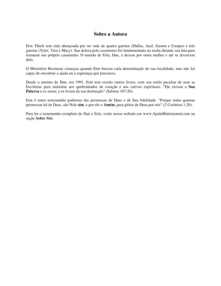 Sobre a Autora
Erin Thiele tem sido abençoada por ser mãe de quatro garotos (Dallas, Axel, Easton e Cooper) e três
garotas (Tyler, Tara e Macy). Sua defesa pelo casamento foi fundamentada na rocha durante sua luta para
restaurar seu próprio casamento. O marido de Erin, Dan, a deixou por outra mulher e até se divorciou
dela.
O Ministério Restaurar começou quando Erin buscou cada denominação de sua localidade, mas não foi
capaz de encontrar a ajuda ou a esperança que precisava.
Desde o retorno de Dan, em 1991, Erin tem escrito outros livros, com seu estilo peculiar de usar as
Escrituras para ministrar aos quebrantados de coração e aos cativos espirituais. “Ele enviou a Sua
Palavra e os sarou; e os livrou da sua destruição” (Salmos 107:20).
Este é outro testemunho poderoso das promessas de Deus e de Sua fidelidade. “Porque todas quantas
promessas há de Deus, são Nele sim, e por ele o Amém, para glória de Deus por nós” (2 Coríntios 1:20).
Para ler o testemunho completo de Dan e Erin, visite nosso website em www.AjudaMatrimonial.com na
seção Sobre Nós.
 