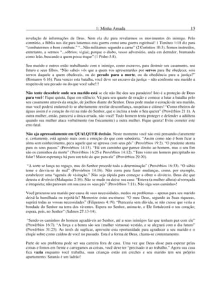 1: Minha Amada 13
revelação de informações de Deus. Nem ela diz para revelarmos os movimentos do inimigo. Pelo
contrário, a Bíblia nos diz para lutarmos esta guerra como uma guerra espiritual! 1 Timóteo 1:18 diz para
“combatermos o bom combate.” “...Não militamos segundo a carne” (2 Coríntios 10:3). Somos instruídos,
entretanto, a sermos “...sóbrios; vigiai; porque o diabo, vosso adversário, anda em derredor, bramando
como leão, buscando a quem possa tragar” (1 Pedro 5:8).
Seu marido e outros estão trabalhando com o inimigo, como escravos, para destruir seu casamento, seu
futuro e seus filhos. “Não sabeis vós que a quem vos apresentardes por servos para lhe obedecer, sois
servos daquele a quem obedeceis, ou do pecado para a morte, ou da obediência para a justiça?”
(Romanos 6:16). Para vencer esta batalha, você deve ser escravo da justiça – não confronte seu marido a
respeito de seu pecado ou do que você sabe!!!
Não tente descobrir onde seu marido está se ele não lhe deu seu paradeiro! Isto é a proteção de Deus
para você! Fique quieta, fique em silêncio. Vá para seu quarto de oração e comece a lutar a batalha pelo
seu casamento através da oração, de joelhos diante do Senhor. Deus pode mudar o coração de seu marido,
mas você poderá endurecê-lo se abertamente revelar desconfiança, suspeitas e ciúmes! “Como ribeiros de
águas assim é o coração do rei na mão do Senhor, que o inclina a todo o Seu querer” (Provérbios 21:1). A
outra mulher, então, parecerá a única errada, não você! Todo homem tenta proteger e defender a adúltera
quando sua mulher ataca verbalmente (ou fisicamente) a outra mulher. Fique quieta! Evite cometer este
erro fatal.
Não aja apressadamente em QUALQUER decisão. Neste momento você não está pensando claramente
e, certamente, está agindo mais com a emoção do que com sabedoria. “Assim como não é bom ficar a
alma sem conhecimento, peca aquele que se apressa com seus pés” (Provérbios 19:2). “O prudente atenta
para os seus passos” (Provérbios 14:15). “Há um caminho que parece direito ao homem, mas o seu fim
são os caminhos da morte” (Provérbios 16:25 e Provérbios 14:12). “Tens visto um homem precipitado no
falar? Maior esperança há para um tolo do que para ele” (Provérbios 29:20).
“A sorte se lança no regaço, mas do Senhor procede toda a determinação” (Provérbios 16:33). “O sábio
teme e desvia-se do mal” (Provérbios 14:16). Não corra para fazer mudanças, como, por exemplo,
estabelecer uma “agenda de visitação.” Não seja rápida para começar a obter o divórcio. Deus diz que
detesta o divórcio (Malaquias 2:16). Não se mude ou deixe sua casa: “Estava (a mulher alheia) alvoroçada
e irrequieta; não paravam em sua casa os seus pés” (Provérbios 7:11). Não siga seus caminhos!
Você procurou seu marido por causa de suas necessidades, medos ou problemas – apenas para seu marido
deixá-la humilhada ou rejeitá-la? Memorize estas escrituras: “O meu Deus, segundo as Suas riquezas,
suprirá todas as vossas necessidades” (Filipenses 4:19). “Pereceria sem dúvida, se não cresse que veria a
bondade do Senhor na terra dos viventes. Espera no Senhor, anima-te, e Ele fortalecerá o teu coração;
espera, pois, no Senhor” (Salmos 27:13-14).
“Sendo os caminhos do homem agradáveis ao Senhor, até a seus inimigos faz que tenham paz com ele”
(Provérbios 16:7). “A força e a honra são seu (mulher virtuosa) vestido, e se alegrará com o dia futuro”
(Provérbios 31:25). Ao invés de suplicar, aproveite esta oportunidade para agradecer a seu marido e o
elogie sobre como cuidou de você no passado. Esta é a forma de Deus, chama-se contentamento.
Parte de seu problema pode ser sua carreira fora de casa. Uma vez que Deus disse para esperar pelas
coisas e fomos em frente e carregamos as coisas, você deve ter “precisado ir ao trabalho.” Agora sua casa
fica vazia enquanto você trabalha, suas crianças estão em creches e seu marido tem seu próprio
apartamento. Satanás é um ladrão!
 
