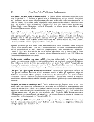 16 Como Deus Pode e Vai Restaurar Seu Casamento
Não permita que seus filhos tornem-se rebeldes. “A criança entregue a si mesma envergonha a sua
mãe” (Provérbios 29:15). Ao invés de permitir raiva ou desapontamento, use este momento para ensiná-
los a perdoar e a orar por seu pai. Quando a raiva se for, a dor será sentida, então, ensine-os a confiar em
Deus por consolo. Este versículo ajudou meu filho de 5 anos (naquela época) quando o memorizou: Deus
disse “não te deixarei, nem te desampararei” (Hebreus 13:5). Seus filhos estão confusos agora, portanto
dê-lhes direções claras. Novamente, você terá dificuldades em reforçar isto em seus filhos se você
demonstrar falta de domínio próprio.
Tome cuidado para não escolher a estrada “mais fácil”. Ela pode parecer ser a estrada mais fácil, mas
no final é a estrada que leva a ainda mais tristeza, provações, dificuldades e mágoas do que a que você
está experimentando agora. Nós, que passamos por casamentos difíceis, separação e/ou divórcio,
queremos alertá-la sobre quaisquer idéias, livros ou pessoas que tentarão influenciá-la a seguir pelo
caminho do mundo, o que SEMPRE termina em desastre! Se o mundo endossa, nós, como Cristãos,
sabemos que este é o caminho espaçoso que leva à destruição.
Apertado é caminho que leva para a vida e poucos são aqueles que o encontram! “Entrai pela porta
estreita; porque larga é a porta e espaçoso o caminho que conduz à perdição, muitos são os que entram
por ela; e porque estreita é a porta e apertado o caminho que leva à vida, poucos há que a encontrem”
(Mateus 7:13-14). Você deve procurar por aquele caminho apertado em todas as suas decisões, na forma
pela qual você fala com os outros e na forma com que você lida com as provações que SURGEM em seu
caminho agora ou que surgirão no futuro.
Por favor, seja cuidadosa com o que você lê. Livros cuja fundamentação é a Filosofia ou aqueles
escritos por psicólogos ou conselheiros matrimoniais encherão sua mente com pensamentos destrutivos.
Seja cuidadosa a respeito de livros que cubram tópicos tais como: “amor difícil”, “temperando seu
casamento” e aqueles com ensinamentos a respeito de “co-dependência”. Nós temos visto os danos que
estas idéias causaram a casamentos e às mulheres que olharam para elas em seu desespero.
Olhe para Deus e para aqueles de “mesma mentalidade” para encorajá-la a permanecer confiando em
Deus por seu casamento. Por favor, vá ao Conselheiro (Palavra de Deus) que é gratuito e poupe seu
dinheiro e seu casamento. Deus a quer para Ele! Fique longe dos “profissionais”. Todo profissional tem
suas formas e crenças. Há milhões de conselheiros matrimoniais e livros escritos a respeito de problemas
no casamento. Se eles soubessem todas as respostas, porque há uma epidemia de divórcios, especialmente
na igreja?!
Por onde você começa, o que deve fazer? Comece a mover sua casa demolida para a rocha. “Todo
aquele, pois, que escuta estas minhas palavras e as pratica, assemelhá-lo-ei ao homem prudente, que
edificou a sua casa sobre a rocha; e desceu a chuva, e correram rios, e assopraram ventos, e combateram
aquela casa, e não caiu, porque estava edificada sobre a rocha” (Mateus 7:24-25). “Toda mulher sábia
edifica a sua casa; mas a tola a derruba com as próprias mãos” (Provérbios 14:1). “Com a sabedoria se
edifica a casa, e com o entendimento ela se estabelece e pelo conhecimento se encherão as câmaras com
todos os bens preciosos e agradáveis” (Provérbios 24:3-4).
Louve a Deus em TODAS as coisas. “Ofereçamos sempre por Ele, a Deus, sacrifício de louvor, isto é, o
fruto dos lábios que confessam o Seu nome” (Hebreus 13:15). “Regozijai-vos sempre no Senhor; outra
vez digo, regozijai-vos” (Filipenses 4:4).
 
