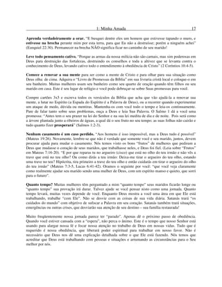 1: Minha Amada 17
Aprenda verdadeiramente a orar. “E busquei dentre eles um homem que estivesse tapando o muro, e
estivesse na brecha perante mim por esta terra, para que Eu não a destruísse; porém a ninguém achei”
(Ezequiel 22:30). Permanecer na brecha NÃO significa ficar no caminho de seu marido!
Leve todo pensamento cativo. “Porque as armas da nossa milícia não são carnais, mas sim poderosas em
Deus para destruição das fortalezas, destruindo os conselhos e toda a altivez que se levanta contra o
conhecimento de Deus, levando cativo todo o entendimento à obediência de Cristo” (2 Coríntios 10:4-5).
Comece a renovar a sua mente para ser como a mente de Cristo e para olhar para sua situação como
Deus olha: de cima. Adquira o “Livro de Promessas da Bíblia” em sua livraria cristã local e coloque-o em
seu banheiro. Muitas mulheres usam seu banheiro como seu quarto de oração quando têm filhos ou seu
marido em casa. Este é seu lugar de refúgio e você pode debruçar-se sobre Suas promessas para você.
Compre cartões 3x5 e escreva todos os versículos da Bíblia que acha que vão ajudá-la a renovar sua
mente, a lutar no Espírito (a Espada do Espírito é a Palavra de Deus), ou a recorrer quando experimentar
um ataque de medo, dúvida ou mentiras. Mantenha-os com você todo o tempo e leia-os continuamente.
Pare de falar tanto sobre seus problemas, ouça a Deus e leia Sua Palavra. O Salmo 1 dá a você uma
promessa: “Antes tem o seu prazer na lei do Senhor e na sua lei medita de dia e de noite. Pois será como
a árvore plantada junto a ribeiros de águas, a qual dá o seu fruto no seu tempo; as suas folhas não cairão e
tudo quanto fizer prosperará” (Salmos 1:2-3).
Nenhum casamento é um caso perdido. “Aos homens é isso impossível, mas a Deus tudo é possível”
(Mateus 19:26). Novamente, lembre-se que não é verdade que somente você e seu marido, juntos, devem
procurar ajuda para mudar o casamento. Nós temos visto os bons “frutos” de mulheres que pediram a
Deus que mudasse o coração de seus maridos, que trabalhasse neles, e Deus foi fiel. (Leia sobre “Frutos”
em Mateus 7:16-20). “E por que reparas tu no argueiro (cisco) que está no olho do teu irmão e não vês a
trave que está no teu olho? Ou como dirás a teu irmão: Deixa-me tirar o argueiro do teu olho, estando
uma trave no teu? Hipócrita, tira primeiro a trave do teu olho e então cuidarás em tirar o argueiro do olho
do teu irmão” (Mateus 7:3-5, Lucas 6:41-42). Oramos o seguinte por você: “que você veja claramente
como realmente ajudar seu marido sendo uma mulher de Deus, com um espírito manso e quieto, que sorri
para o futuro”.
Quanto tempo? Muitas mulheres têm perguntado a mim “quanto tempo” seus maridos ficarão longe ou
“quanto tempo” sua provação irá durar. Talvez ajude se você pensar nisto como uma jornada. Quanto
tempo levará, muitas vezes depende de você. Enquanto Deus mostra a você uma área em que Ele está
trabalhando, trabalhe “com Ele”. Não se desvie com as coisas de sua vida diária. Satanás trará “os
cuidados do mundo” com objetivo de sufocar a Palavra em seu coração. Satanás também trará situações,
emergências ou outras crises, que desviarão sua atenção de seu destino – sua família restaurada!
Muito freqüentemente nossa jornada parece ter “parado”. Apenas dê o próximo passo de obediência.
Quando você estiver cansada com a “espera”, não perca o ânimo. Este é o tempo que nosso Senhor está
usando para alargar nossa fé e focar nossa atenção no trabalho de Deus em nossas vidas. Tudo que é
requerido é nossa obediência, que liberará poder espiritual para trabalhar em nosso favor. Não é
necessário que Deus nos dê uma explicação detalhada sobre o que Ele está fazendo. Nós temos que
acreditar que Deus está trabalhando com pessoas e situações e arrumando as circunstâncias para o Seu
melhor por nós.
 