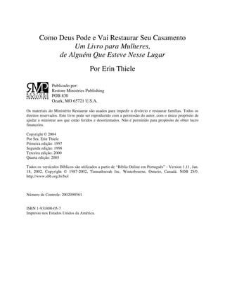Como Deus Pode e Vai Restaurar Seu Casamento
Um Livro para Mulheres,
de Alguém Que Esteve Nesse Lugar
Por Erin Thiele
Publicado por:
Restore Ministries Publishing
POB 830
Ozark, MO 65721 U.S.A.
Os materiais do Ministério Restaurar são usados para impedir o divórcio e restaurar famílias. Todos os
direitos reservados. Este livro pode ser reproduzido com a permissão do autor, com o único propósito de
ajudar a ministrar aos que estão feridos e desorientados. Não é permitido para propósito de obter lucro
financeiro.
Copyright © 2004
Por Sra. Erin Thiele
Primeira edição: 1997
Segunda edição: 1998
Terceira edição: 2000
Quarta edição: 2005
Todos os versículos Bíblicos são utilizados a partir de “Bíblia Online em Português” - Version 1.11, Jan.
18, 2002. Copyright © 1987-2002, Timnathserah Inc. Winterbourne, Ontario, Canadá. NOB 2V0.
http://www.sbb.org.br/bol
Número de Controle: 2002090561
ISBN 1-931800-05-7
Impresso nos Estados Unidos da América.
 