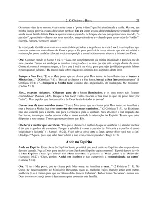2: O Oleiro e o Barro 21
Os outros viam (e eu mesma via) a mim como a “pobre vítima” que foi abandonada e traída. Mas eu, em
minha justiça própria, estava desejando perdoar. Era eu quem estava desesperadamente tentando manter
unida nossa família falida. Era eu quem estava esperando, de braços abertos para perdoar meu marido, “o
pecador”, quando ele voltasse aos seus sentidos, arrependendo-se e voltando para casa vindo do “exílio”!
Escriba, Fariseu, “sepulcro caiado”!!!
Se você pode identificar-se com esta mentalidade pecadora e orgulhosa, se esta é você, vou implorar que
curve-se sobre seu rosto diante de Deus e peça a Ele para purificá-la desta atitude, que não só inibirá a
restauração, como também colocará você em oposição a um relacionamento sincero e íntimo com Deus.
Ore! Comece orando o Salmo 51:2-4: “Lava-me completamente da minha iniqüidade e purifica-me do
meu pecado. Porque eu conheço as minhas transgressões e o meu pecado está sempre diante de mim.
Contra ti, contra ti somente pequei, e fiz o que é mal à tua vista, para que sejas justificado quando falares
e puro quando julgares.” Há muito mais sobre oração nos últimos dois capítulos deste livro.
Busque a Sua Face. “E se o Meu povo, que se chama pelo Meu nome, se humilhar e orar e buscar a
Minha face...” (2 Crônicas 7:13). “Buscai ao Senhor e a Sua força, buscai a Sua face continuamente” (1
Crônicas 16:11). “...Busquem a Minha face; estando eles angustiados, de madrugada Me buscarão”
(Oséias 5:15).
Eles... estavam radiantes. “Olharam para ele e foram iluminados; e os seus rostos não ficaram
confundidos” (Salmos 34:5). Busque a Sua face! Tantos buscam a Sua mão (o que Ele pode fazer por
“mim”). Mas, aqueles que buscam a face de Deus herdarão todas as coisas!
Converta-se de seus caminhos maus. “E se o Meu povo, que se chama pelo Meu nome, se humilhar e
orar e buscar a Minha face e se converter dos seus maus caminhos...” (2 Crônicas 7:13). As Escrituras
não são somente para a mente, são para o coração e para a vontade. Para absorver o real impacto das
Escrituras, temos que render nossas vidas e nossa vontade à orientação do Espírito. Temos que estar
dispostas a nos superar. Temos que render frutos para Ele.
Obedecer é melhor que sacrificar. “Eis que o obedecer é melhor do que o sacrificar e o atender melhor
é do que a gordura de carneiros. Porque a rebelião é como o pecado de feitiçaria e o porfiar é como
iniqüidade e idolatria” (1 Samuel 15:22). Você sabe a coisa certa a fazer, apesar disto você não a faz?
Obedeça! “Aquele, pois, que sabe fazer o bem e não o faz, comete pecado” (Tiago 4:17).
Ande no Espírito
Ande no Espírito. Estar cheia do Espírito Santo permitirá que você ande no Espírito, não no pecado ou
desejos carnais. Peça a Deus para enchê-la com Seu Santo Espírito agora mesmo! “E porei dentro de vós
o Meu Espírito e farei que andeis nos Meus estatutos, e guardeis os Meus juízos e os observeis”
(Ezequiel 36:27). “Digo, porém: Andai em Espírito e não cumprireis a concupiscência da carne”
(Gálatas 5:16).
Ore. “E se o Meu povo, que se chama pelo Meu nome, se humilhar e orar...” (2 Crônicas 7:13). No
Curso de Encorajamento do Ministério Restaurar, todas as mulheres cujos maridos estão com outras
mulheres (o.m.) oraram para que os ‘úteros delas fossem fechados’. Todos foram ‘fechados’, menos um.
Deus usou esta criança como a ferramenta para consertar esta família.
 