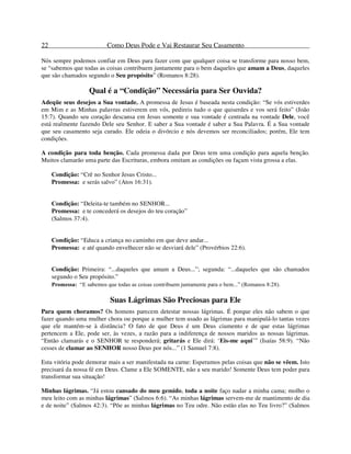 22 Como Deus Pode e Vai Restaurar Seu Casamento
Nós sempre podemos confiar em Deus para fazer com que qualquer coisa se transforme para nosso bem,
se “sabemos que todas as coisas contribuem juntamente para o bem daqueles que amam a Deus, daqueles
que são chamados segundo o Seu propósito” (Romanos 8:28).
Qual é a “Condição” Necessária para Ser Ouvida?
Adeqüe seus desejos a Sua vontade. A promessa de Jesus é baseada nesta condição: “Se vós estiverdes
em Mim e as Minhas palavras estiverem em vós, pedireis tudo o que quiserdes e vos será feito” (João
15:7). Quando seu coração descansa em Jesus somente e sua vontade é centrada na vontade Dele, você
está realmente fazendo Dele seu Senhor. E saber a Sua vontade é saber a Sua Palavra. É a Sua vontade
que seu casamento seja curado. Ele odeia o divórcio e nós devemos ser reconciliados; porém, Ele tem
condições.
A condição para toda benção. Cada promessa dada por Deus tem uma condição para aquela benção.
Muitos clamarão uma parte das Escrituras, embora omitam as condições ou façam vista grossa a elas.
Condição: “Crê no Senhor Jesus Cristo...
Promessa: e serás salvo” (Atos 16:31).
Condição: “Deleita-te também no SENHOR...
Promessa: e te concederá os desejos do teu coração”
(Salmos 37:4).
Condição: “Educa a criança no caminho em que deve andar...
Promessa: e até quando envelhecer não se desviará dele” (Provérbios 22:6).
Condição: Primeira: “...daqueles que amam a Deus...”; segunda: “...daqueles que são chamados
segundo o Seu propósito.”
Promessa: “E sabemos que todas as coisas contribuem juntamente para o bem...” (Romanos 8:28).
Suas Lágrimas São Preciosas para Ele
Para quem choramos? Os homens parecem detestar nossas lágrimas. É porque eles não sabem o que
fazer quando uma mulher chora ou porque a mulher tem usado as lágrimas para manipulá-lo tantas vezes
que ele mantém-se à distância? O fato de que Deus é um Deus ciumento e de que estas lágrimas
pertencem a Ele, pode ser, às vezes, a razão para a indiferença de nossos maridos as nossas lágrimas.
“Então clamarás e o SENHOR te responderá; gritarás e Ele dirá: ‘Eis-me aqui’” (Isaías 58:9). “Não
cesses de clamar ao SENHOR nosso Deus por nós...” (1 Samuel 7:8).
Esta vitória pode demorar mais a ser manifestada na carne: Esperamos pelas coisas que não se vêem. Isto
precisará da nossa fé em Deus. Clame a Ele SOMENTE, não a seu marido! Somente Deus tem poder para
transformar sua situação!
Minhas lágrimas. “Já estou cansado do meu gemido, toda a noite faço nadar a minha cama; molho o
meu leito com as minhas lágrimas” (Salmos 6:6). “As minhas lágrimas servem-me de mantimento de dia
e de noite” (Salmos 42:3). “Põe as minhas lágrimas no Teu odre. Não estão elas no Teu livro?” (Salmos
 