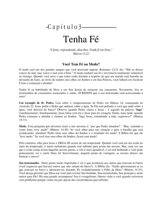 || C a p í t u l o 3 |
Tenha Fé
“E Jesus, respondendo, disse-lhes: Tende fé em Deus.”
Marcos 11:22
Você Tem Fé ou Medo?
O medo será um dos grandes ataques que você precisará superar. Romanos 12:21 diz: “Não te deixes
vencer do mal, mas vence o mal com o bem.” O medo roubará sua fé e irá torná-la totalmente vulnerável
ao inimigo. Quando você ouve o que todos estão dizendo a respeito do que seu marido está fazendo ou
deixando de fazer, ao invés de manter seus olhos no Senhor e em Sua Palavra, você falhará em focalizar
Cristo e começará a afundar!
Tenha fé na habilidade de Deus e em Seu desejo de restaurar seu casamento. Novamente, leia os
testemunhos de casamentos restaurados e, então, ACREDITE que o seu testemunho será acrescentado a
estes!
Um exemplo de fé: Pedro. Leia sobre o comportamento de Pedro em Mateus 14, começando no
versículo 22. Jesus pediu a Pedro que andasse sobre a água. Se Ele está pedindo a você que ande sobre a
água, você descerá do barco? Observe quando Pedro clama a Jesus - é seguido da palavra “logo”
(imediatamente). Imediatamente, Jesus falou com ele e disse para ter coragem. Então, mais tarde, quando
Pedro começou a afundar e clamou ao Senhor, “logo Jesus, estendendo a mão, segurou-o!” (Mateus
14:31).
Medo. Uma pergunta que devemos fazer a nós mesmas é: ‘por que Pedro afundou?’. “Mas, sentindo o
vento forte, teve medo” (Mateus 14:30). Se você olhar para sua situação e para a batalha que está
acontecendo, afundará! Pedro tirou seus olhos do Senhor e o resultado foi medo! A Bíblia diz que ele
“teve medo.” Se você tirar seus olhos do Senhor, ficará com medo!
Pelo contrário, olhe para Jesus e ERGA-SE acima de sua tempestade. Quando você está em um avião no
meio da tempestade, é muito turbulento quando está subindo para acima das nuvens. Mas, uma vez em
que o avião esteja acima daquelas nuvens pretas, o vôo é mais agradável, o sol está brilhando e você pode
praticamente ver e sentir Deus lá! Incrivelmente, daquele ponto de vantagem, as nuvens abaixo são
brancas e suaves!
Seu testemunho. Outro ponto muito importante é ver o que aconteceu aos outros que estavam no barco
(você esqueceu que haviam outros que não saíram do barco?). A Bíblia diz: “Então aproximaram-se os
que estavam no barco e adoraram-no, dizendo: És verdadeiramente o Filho de Deus” (Mateus 14:33).
Você deseja permitir que Deus use você para revelar Sua bondade, Sua misericórdia, Sua proteção e atrair
outros para Ele? Há uma grande recompensa! Isto é evangelismo. Outros virão a você quando estiverem
com problemas porque viram sua paz apesar das circunstâncias que enfrenta.
 