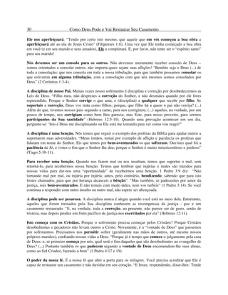 30 Como Deus Pode e Vai Restaurar Seu Casamento
Ele nos aperfeiçoará. “Tendo por certo isto mesmo, que aquele que em vós começou a boa obra a
aperfeiçoará até ao dia de Jesus Cristo” (Filipenses 1:6). Uma vez que Ele tenha começado a boa obra
em você (e em seu marido e seus amados), Ele a completará. E, por favor, não tente ser o “espírito santo”
para seu marido!
Nós devemos ser um consolo para os outros. Não devemos meramente receber consolo de Deus –
somos orientados a consolar outros, não importa quais sejam suas aflições! “Bendito seja o Deus (...) de
toda a consolação; que nos consola em toda a nossa tribulação, para que também possamos consolar os
que estiverem em alguma tribulação, com a consolação com que nós mesmos somos consolados por
Deus” (2 Coríntios 1:3-4).
A disciplina de nosso Pai. Muitas vezes nosso sofrimento é disciplina e correção por desobedecermos as
Leis de Deus. “Filho meu, não desprezes a correção do Senhor, e não desmaies quando por ele fores
repreendido. Porque o Senhor corrige o que ama, e (disciplina) a qualquer que recebe por filho. Se
suportais a correção, Deus vos trata como filhos; porque, que filho há a quem o pai não corrija? (...)
Além do que, tivemos nossos pais segundo a carne, para nos corrigirem, (...) aqueles, na verdade, por um
pouco de tempo, nos corrigiam como bem lhes parecia; mas Este, para nosso proveito, para sermos
participantes da Sua santidade” (Hebreus 12:5-10). Quando uma provação acontecer em seu dia,
pergunte-se: ‘Isto é Deus me disciplinando ou Ele está me testando para ver como vou reagir?’
A disciplina é uma benção. Nós temos que seguir o exemplo dos profetas da Bíblia para ajudar outros a
suportarem suas adversidades. “Meus irmãos, tomai por exemplo de aflição e paciência os profetas que
falaram em nome do Senhor. Eis que temos por bem-aventurados os que sofreram. Ouvistes qual foi a
paciência de Jó, e vistes o fim que o Senhor lhe deu; porque o Senhor é muito misericordioso e piedoso”
(Tiago 5:10-11).
Para receber uma benção. Quando nos fazem mal ou nos insultam, temos que suportar o mal, sem
retorná-lo, para recebermos nossa benção. Temos que lembrar que injúrias e males são trazidos para
nossas vidas para dar-nos uma “oportunidade” de recebermos uma benção. 1 Pedro 3:9 diz: “Não
tornando mal por mal, ou injúria por injúria; antes, pelo contrário, bendizendo; sabendo que para isto
fostes chamados, para que por herança alcanceis a bênção”. “Mas também, se padecerdes por amor da
justiça, sois bem-aventurados. E não temais com medo deles, nem vos turbeis” (1 Pedro 3:14). Se você
continua a responder com outro insulto ou outro mal, não espere ser abençoada.
A disciplina pode ser pesarosa. A disciplina nunca é alegre quando você está no meio dela. Entretanto,
aqueles que foram treinados pela Sua disciplina conhecem as recompensas da justiça - paz e um
casamento restaurado. “E, na verdade, toda a correção, ao presente, não parece ser de gozo, senão de
tristeza, mas depois produz um fruto pacífico de justiça nos exercitados por ela” (Hebreus 12:11).
Isto começa com os Cristãos. Porque o sofrimento precisa começar pelos Cristãos? Porque Cristãos
desobedientes e pecadores não levam outros a Cristo. Novamente, é a “vontade de Deus” que passemos
por sofrimentos. Precisamos nos permitir sofrer (geralmente nas mãos de outros, até mesmo nossos
próprios maridos), confiando nossas vidas a Deus. “Porque já é tempo que comece o julgamento pela casa
de Deus; e, se primeiro começa por nós, qual será o fim daqueles que são desobedientes ao evangelho de
Deus? (...) Portanto também os que padecem segundo a vontade de Deus encomendem-lhe suas almas,
como ao fiel Criador, fazendo o bem” (1 Pedro 4:17 e 19).
O poder da nossa fé. É a nossa fé que abre a porta para os milagres. Você precisa acreditar que Ele é
capaz de restaurar seu casamento e não duvidar em seu coração. “E Jesus, respondendo, disse-lhes: Tende
 