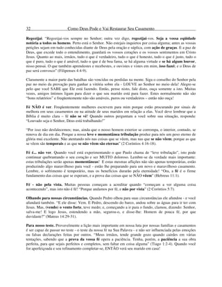 32 Como Deus Pode e Vai Restaurar Seu Casamento
Regozijai. “Regozijai-vos sempre no Senhor; outra vez digo, regozijai-vos. Seja a vossa eqüidade
notória a todos os homens. Perto está o Senhor. Não estejais inquietos por coisa alguma; antes as vossas
petições sejam em tudo conhecidas diante de Deus pela oração e súplica, com ação de graças. E a paz de
Deus, que excede todo o entendimento, guardará os vossos corações e os vossos sentimentos em Cristo
Jesus. Quanto ao mais, irmãos, tudo o que é verdadeiro, tudo o que é honesto, tudo o que é justo, tudo o
que é puro, tudo o que é amável, tudo o que é de boa fama, se há alguma virtude e se há algum louvor,
nisso pensai. O que também aprendestes e recebestes, e ouvistes e vistes em mim, isso fazei; e o Deus de
paz será convosco” (Filipenses 4:4-9).
Claramente a maior parte das batalhas são vencidas ou perdidas na mente. Siga o conselho do Senhor pela
paz no meio da provação para ganhar a vitória sobre ela - LOUVE ao Senhor no meio dela! Alegre-se
pelo que você SABE que Ele está fazendo. Então, pense nisto, fale disto, ouça somente a isto. Muitas
vezes, amigos íntimos ligam para dizer o que seu marido está para fazer. Estes normalmente não são
“bons relatórios” e freqüentemente não são amáveis, puros ou verdadeiros – então não ouça!
Fé NÃO é ver. Freqüentemente mulheres escrevem para mim porque estão procurando por sinais de
melhora em seus casamentos ou na atitude de seus maridos em relação a elas. Você deve lembrar que a
Bíblia é muito clara – fé não se vê! Quando outros perguntam a você sobre sua situação, responda:
“Louvado seja o Senhor, Deus está trabalhando!”
“Por isso não desfalecemos; mas, ainda que o nosso homem exterior se corrompa, o interior, contudo, se
renova de dia em dia. Porque a nossa leve e momentânea tribulação produz para nós um peso eterno de
glória mui excelente. Não atentando nós nas coisas que se vêem, mas nas que se não vêem; porque as que
se vêem são temporais e as que se não vêem são eternas” (2 Coríntios 4:16-18).
Fé é... não ver. Quando você está experimentando o que Paulo chama de “leve tribulação”, isto pode
continuar quebrantando o seu coração e ser MUITO doloroso. Lembre-se da verdade mais importante:
estas tribulações serão apenas momentâneas! E estas mesmas aflições não são apenas temporárias, estão
produzindo algo maravilhoso para você - estão lhe preparando para um novo e maravilhoso casamento.
Lembre, o sofrimento é temporário, mas os benefícios durarão pela eternidade! “Ora, a fé é o firme
fundamento das coisas que se esperam, e a prova das coisas que se NÃO vêem” (Hebreus 11:1).
Fé - não pela vista. Muitas pessoas começam a acreditar quando “começam a ver alguma coisa
acontecendo”, mas isto não é fé! “Porque andamos por fé, e não por vista” (2 Coríntios 5:7).
Olhando para nossas circunstâncias. Quando Pedro olhou para suas circunstâncias ele afundou - e você
afundará também. “E ele disse: Vem. E Pedro, descendo do barco, andou sobre as águas para ir ter com
Jesus. Mas, (vendo) o vento forte, teve medo; e, começando a ir para o fundo, clamou, dizendo: Senhor,
salva-me! E logo Jesus, estendendo a mão, segurou-o, e disse-lhe: Homem de pouca fé, por que
duvidaste?” (Mateus 14:29-31).
Para nosso teste. Provavelmente a lição mais importante em nossa luta por nossas famílias e casamentos
é ser capaz de passar no teste - o teste da nossa fé na Sua Palavra - e não ser influenciada pelas emoções
ou falsas declarações feitas por outros. “Meus irmãos, tende grande gozo quando cairdes em várias
tentações, sabendo que a prova da vossa fé opera a paciência. Tenha, porém, a paciência a sua obra
perfeita, para que sejais perfeitos e completos, sem faltar em coisa alguma” (Tiago 1:2-4). Quando você
for aperfeiçoada e seu refinamento completar-se, ENTÃO verá seu marido em casa!
 