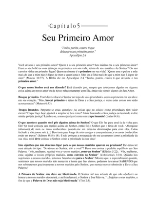 | C a p í t u l o 5 |
Seu Primeiro Amor
“Tenho, porém, contra ti que
deixaste o teu primeiro amor.”
Apocalipse 2:4
Você deixou o seu primeiro amor? Quem é o seu primeiro amor? Seu marido era o seu primeiro amor?
Eram o seu bebê ou suas crianças os primeiros em sua vida, acima de seu marido e do Senhor? Ou sua
carreira vinha em primeiro lugar? Quem realmente é o primeiro em sua vida? “Quem ama o pai ou a mãe
mais do que a mim não é digno de mim e quem ama o filho ou a filha mais do que a mim não é digno de
mim” (Mateus 10:37). A Bíblia diz em Apocalipse 2:4 “Tenho, porém, contra ti que deixaste o teu
primeiro amor.”
O que nosso Senhor está nos dizendo? Está dizendo que, sempre que colocamos alguém ou alguma
coisa acima de nosso amor ou de nosso relacionamento com Ele, então não somos dignos de Seu Amor.
Busque primeiro. Você deve colocar o Senhor no topo de suas prioridades, como o primeiro em seu dia e
em seu coração. “Mas, buscai primeiro o reino de Deus e a Sua justiça, e todas estas coisas vos serão
acrescentadas” (Mateus 6:33).
Trapos imundos. Pergunte-se estas questões: As coisas que eu coloco como prioridades têm valor
eterno? O que faço hoje ajudará a ampliar o Seu reino? Estou buscando a Sua justiça ou tentando exibir
minha própria justiça? Lembre-se, a nossa justiça é como um trapo imundo! (Isaías 64:6).
O que acontece quando você põe alguém acima do Senhor? O que Ele faz para atraí-la de volta para
Ele? Se você colocou seu marido acima do Senhor, então foi o Senhor que o tirou de você. “Alongaste
(afastaste) de mim os meus conhecidos, puseste-me em extrema abominação para com eles. Estou
fechado e não posso sair. (...) Desviaste para longe de mim amigos e companheiros, e os meus conhecidos
estão em trevas” (Salmos 88:8 e 18). E não coloque a restauração de seu casamento como a prioridade da
sua vida, você deve colocar o Senhor como a prioridade da sua vida!
Isto significa que não devemos ligar para o que nossos maridos querem ou precisam? Devemos ter
uma atitude do tipo: “Servimos ao Senhor, não a você”? Deus nos ensina o perfeito equilíbrio em Sua
Palavra. “Vós, mulheres, sujeitai-vos a vossos maridos, como ao Senhor” (Efésios 5:22). “Vós, mulheres,
estai sujeitas a vossos próprios maridos, como convém no Senhor” (Colossenses 3:18). Quando nos
sujeitamos a nossos maridos, estamos fazendo isto para o Senhor! Mesmo que, e especialmente quando,
sentirmos que nossos maridos não merecem a honra que lhes damos, podemos descansar SABENDO que
nos submetemos graciosamente a nossos maridos pelo Senhor, que merece nossa submissão a Ele e a Sua
Palavra!
A Palavra do Senhor não deve ser blasfemada. O Senhor até nos adverte de que não obedecer ou
honrar a nossos maridos desonrará, e até blasfemará, o Senhor e Sua Palavra. “...Sujeitas a seus maridos, a
fim de que a Palavra de Deus não seja blasfemada” (Tito 2:5).
 