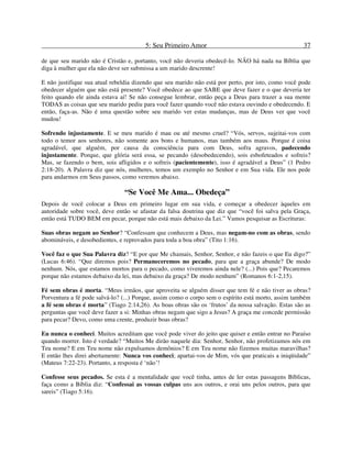 5: Seu Primeiro Amor 37
de que seu marido não é Cristão e, portanto, você não deveria obedecê-lo. NÃO há nada na Bíblia que
diga à mulher que ela não deve ser submissa a um marido descrente!
E não justifique sua atual rebeldia dizendo que seu marido não está por perto, por isto, como você pode
obedecer alguém que não está presente? Você obedece ao que SABE que deve fazer e o que deveria ter
feito quando ele ainda estava aí! Se não consegue lembrar, então peça a Deus para trazer a sua mente
TODAS as coisas que seu marido pediu para você fazer quando você não estava ouvindo e obedecendo. E
então, faça-as. Não é uma questão sobre seu marido ver estas mudanças, mas de Deus ver que você
mudou!
Sofrendo injustamente. E se meu marido é mau ou até mesmo cruel? “Vós, servos, sujeitai-vos com
todo o temor aos senhores, não somente aos bons e humanos, mas também aos maus. Porque é coisa
agradável, que alguém, por causa da consciência para com Deus, sofra agravos, padecendo
injustamente. Porque, que glória será essa, se pecando (desobedecendo), sois esbofeteados e sofreis?
Mas, se fazendo o bem, sois afligidos e o sofreis (pacientemente), isso é agradável a Deus” (1 Pedro
2:18-20). A Palavra diz que nós, mulheres, temos um exemplo no Senhor e em Sua vida. Ele nos pede
para andarmos em Seus passos, como veremos abaixo.
“Se Você Me Ama... Obedeça”
Depois de você colocar a Deus em primeiro lugar em sua vida, e começar a obedecer àqueles em
autoridade sobre você, deve então se afastar da falsa doutrina que diz que “você foi salva pela Graça,
então está TUDO BEM em pecar, porque não está mais debaixo da Lei.” Vamos pesquisar as Escrituras:
Suas obras negam ao Senhor? “Confessam que conhecem a Deus, mas negam-no com as obras, sendo
abomináveis, e desobedientes, e reprovados para toda a boa obra” (Tito 1:16).
Você faz o que Sua Palavra diz? “E por que Me chamais, Senhor, Senhor, e não fazeis o que Eu digo?”
(Lucas 6:46). “Que diremos pois? Permaneceremos no pecado, para que a graça abunde? De modo
nenhum. Nós, que estamos mortos para o pecado, como viveremos ainda nele? (...) Pois que? Pecaremos
porque não estamos debaixo da lei, mas debaixo da graça? De modo nenhum” (Romanos 6:1-2,15).
Fé sem obras é morta. “Meus irmãos, que aproveita se alguém disser que tem fé e não tiver as obras?
Porventura a fé pode salvá-lo? (...) Porque, assim como o corpo sem o espírito está morto, assim também
a fé sem obras é morta” (Tiago 2:14,26). As boas obras são os ‘frutos’ da nossa salvação. Estas são as
perguntas que você deve fazer a si: Minhas obras negam que sigo a Jesus? A graça me concede permissão
para pecar? Devo, como uma crente, produzir boas obras?
Eu nunca o conheci. Muitos acreditam que você pode viver do jeito que quiser e então entrar no Paraíso
quando morrer. Isto é verdade? “Muitos Me dirão naquele dia: Senhor, Senhor, não profetizamos nós em
Teu nome? E em Teu nome não expulsamos demônios? E em Teu nome não fizemos muitas maravilhas?
E então lhes direi abertamente: Nunca vos conheci; apartai-vos de Mim, vós que praticais a iniqüidade”
(Mateus 7:22-23). Portanto, a resposta é ‘não’!
Confesse seus pecados. Se esta é a mentalidade que você tinha, antes de ler estas passagens Bíblicas,
faça como a Bíblia diz: “Confessai as vossas culpas uns aos outros, e orai uns pelos outros, para que
sareis” (Tiago 5:16).
 